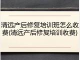 清远产后修复培训班怎么收费(清远产后修复培训收费)