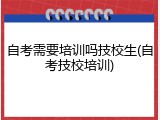 自考需要培训吗技校生(自考技校培训)