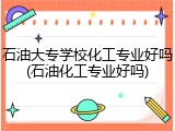 石油大专学校化工专业好吗(石油化工专业好吗)