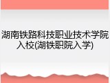 湖南铁路科技职业技术学院入校(湖铁职院入学)