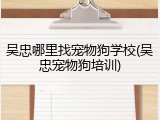 吴忠哪里找宠物狗学校(吴忠宠物狗培训)