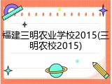 福建三明农业学校2015(三明农校2015)