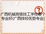 广西机械高级技工学校哪个专业好(广西技校优势专业)