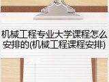 机械工程专业大学课程怎么安排的(机械工程课程安排)