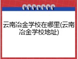 云南冶金学校在哪里(云南冶金学校地址)