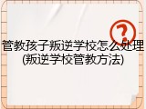 管教孩子叛逆学校怎么处理(叛逆学校管教方法)