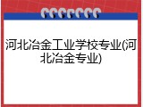 河北冶金工业学校专业(河北冶金专业)