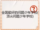 全国最好的问题少年学校(顶尖问题少年学校)