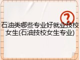 石油类哪些专业好就业技校女生(石油技校女生专业)