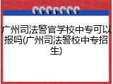 广州司法警官学校中专可以报吗(广州司法警校中专招生)