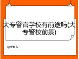 大专警官学校有前途吗(大专警校前景)