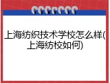 上海纺织技术学校怎么样(上海纺校如何)
