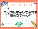 广州电商技术学校怎么样啊(广州电商学校如何)