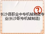 长沙县职业中专机械制造专业(长沙职专机械制造)