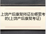 上饶产后康复师证在哪里考的(上饶产后康复考证)