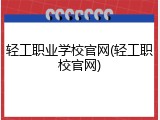 轻工职业学校官网(轻工职校官网)