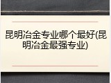 昆明冶金专业哪个最好(昆明冶金最强专业)