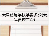 天津贸易学校学费多少(天津贸校学费)