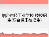 烟台市轻工业学校 技校招生(烟台轻工校招生)