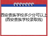 西安贵族学校多少分可以上(西安贵族学校录取线)
