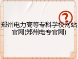 郑州电力高等专科学校网站官网(郑州电专官网)