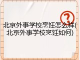 北京外事学校烹饪怎么样(北京外事学校烹饪如何)