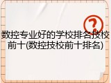 数控专业好的学校排名技校前十(数控技校前十排名)