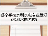 哪个学校水利水电专业最好(水利水电名校)