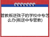管教叛逆孩子的学校中专怎么办(叛逆中专管教)