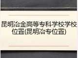 昆明冶金高等专科学校学校位置(昆明冶专位置)