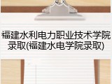 福建水利电力职业技术学院录取(福建水电学院录取)