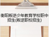 衡阳叛逆少年教育学校职中招生(叛逆职校招生)