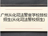 广州从化司法警官学校技校招生(从化司法警校招生)
