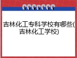 吉林化工专科学校有哪些(吉林化工学校)