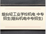 烟台轻工业学校机电 中专招生(烟台机电中专招生)
