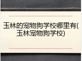 玉林的宠物狗学校哪里有(玉林宠物狗学校)