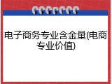 电子商务专业含金量(电商专业价值)