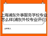 上海浦东外事服务学校专业怎么样(浦东外校专业评价)