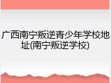 广西南宁叛逆青少年学校地址(南宁叛逆学校)
