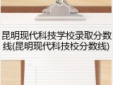 昆明现代科技学校录取分数线(昆明现代科技校分数线)