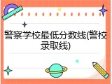 警察学校最低分数线(警校录取线)