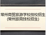 常州商贸旅游学校技校招生(常州旅商技校招生)