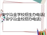 安宁冶金学校招生办电话(安宁冶金校招办电话)