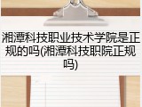 湘潭科技职业技术学院是正规的吗(湘潭科技职院正规吗)
