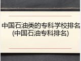 中国石油类的专科学校排名(中国石油专科排名)