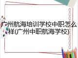 广州航海培训学校中职怎么样(广州中职航海学校)