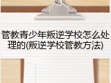 管教青少年叛逆学校怎么处理的(叛逆学校管教方法)