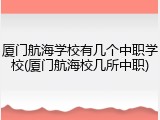 厦门航海学校有几个中职学校(厦门航海校几所中职)