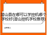 潜山县在哪可以学挖机哪个学校好(潜山挖机学校推荐)