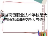 旅游商贸职业技术学校是大专吗(旅商职校是大专吗)